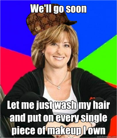 We'll go soon Let me just wash my hair and put on every single piece of makeup I own  Scumbag mom