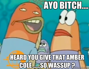 ayo bitch.... Heard You give that amber cole ......so wassup ?  