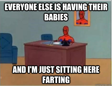 everyone else is having their babies and i'm just sitting here farting - everyone else is having their babies and i'm just sitting here farting  And im just sitting here