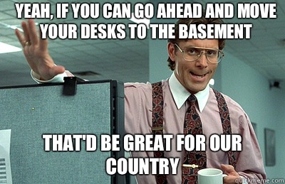 Yeah, if you can go ahead and move your desks to the basement that'd be great for our country - Yeah, if you can go ahead and move your desks to the basement that'd be great for our country  Office Space