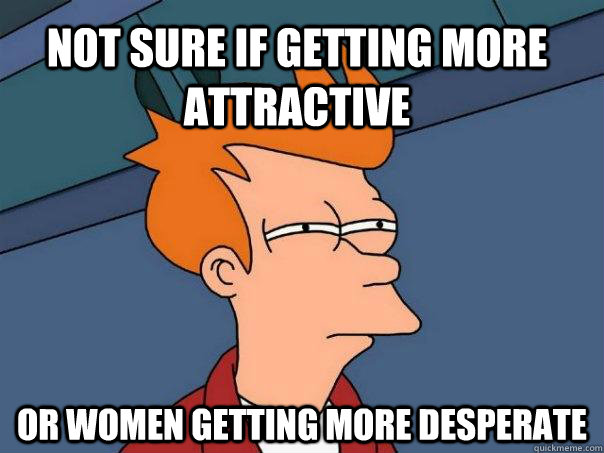 not sure if getting more attractive Or women getting more desperate  Futurama Fry