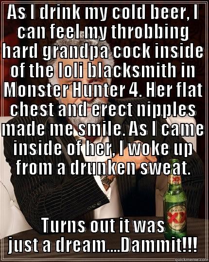 AS I DRINK MY COLD BEER, I CAN FEEL MY THROBBING HARD GRANDPA COCK INSIDE OF THE LOLI BLACKSMITH IN MONSTER HUNTER 4. HER FLAT CHEST AND ERECT NIPPLES MADE ME SMILE. AS I CAME INSIDE OF HER, I WOKE UP FROM A DRUNKEN SWEAT. TURNS OUT IT WAS JUST A DREAM....DAMMIT!!! The Most Interesting Man In The World