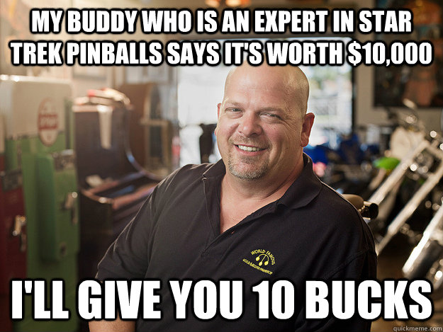 My buddy who is an expert in Star Trek pinballs says it's worth $10,000 I'll give you 10 bucks  Good Guy Rick Harrison