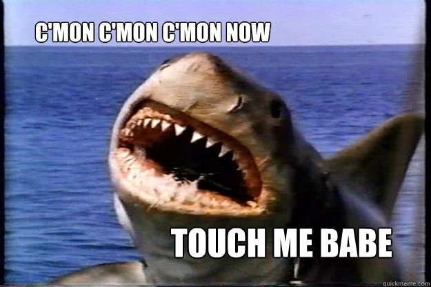 touch me babe C'mon c'mon c'mon now  Jaws