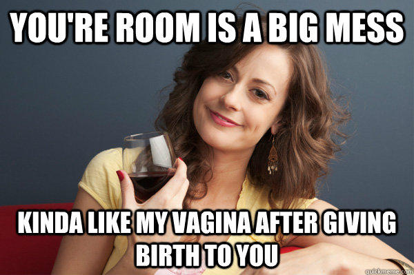 you're room is a big mess kinda like my vagina after giving birth to you  Forever Resentful Mother