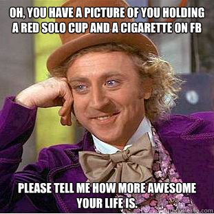 Oh, you have a picture of you holding a red solo cup and a cigarette on FB Please tell me how more awesome your life is.  Creepy Wonka