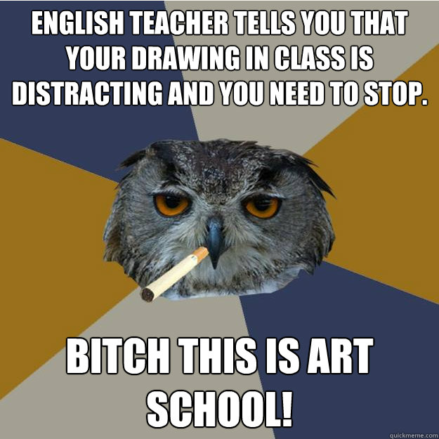 English teacher tells you that your drawing in class is distracting and you need to stop. Bitch this is art school!  English Class