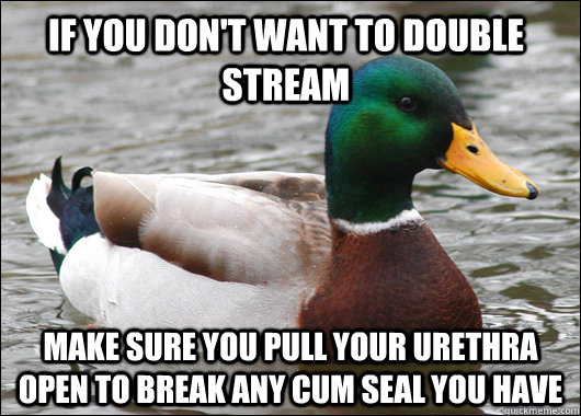 If you don't want to double stream make sure you pull your urethra open to break any cum seal you have  Actual Advice Mallard