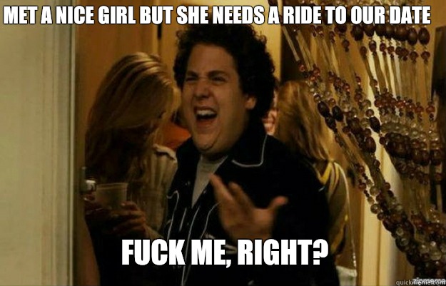 Met a nice girl but she needs a ride to our date FUCK ME, RIGHT?  fuck me right