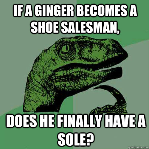 If a ginger becomes a shoe salesman, does he finally have a sole?  Philosoraptor