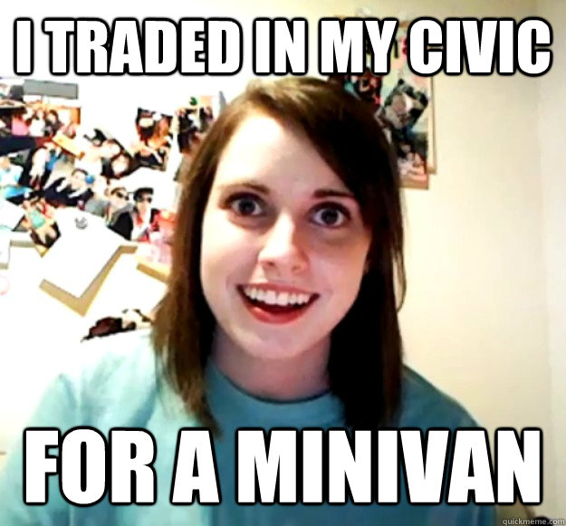 I traded in my civic For a minivan  Overly Attached Girlfriend