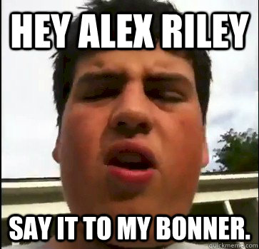 HEY ALEX RILEY SAY IT TO MY BONNER.  