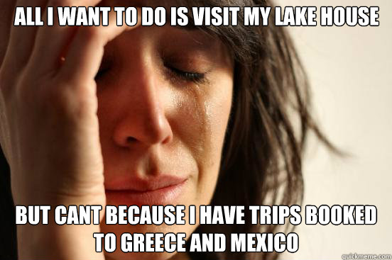 All i want to do is visit my lake house but cant because I have trips booked to Greece and Mexico  First World Problems