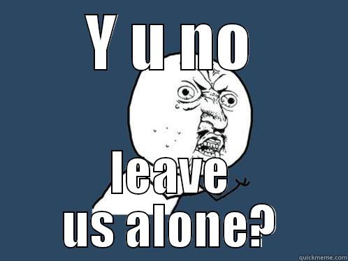 Y U NO LEAVE US ALONE? Y U No