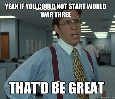 Yeah if you could not start World war three That'd be great - Yeah if you could not start World war three That'd be great  Bill Lumbergh