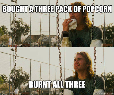 bought a three pack of popcorn burnt all three  First World Stoner Problems