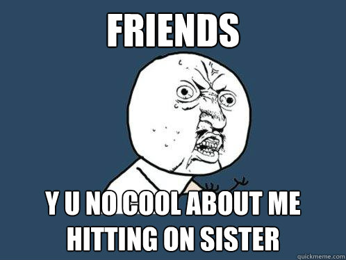 Friends y u no cool about me hitting on sister  Y U No