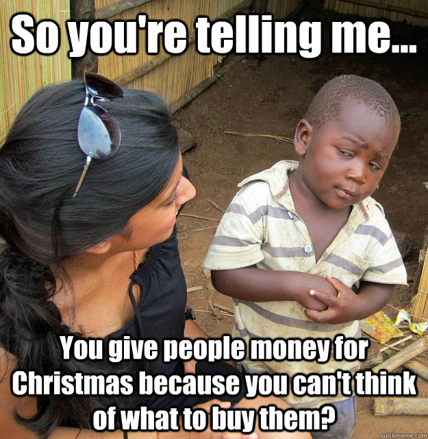 So you're telling me... You give people money for Christmas because you can't think of what to buy them?  3rd World Skeptical Child