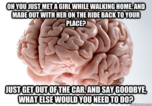 Oh you just met a girl while walking home, and made out with her on the ride back to your place? Just get out of the car, and say goodbye, what else would you need to do?  Scumbag Brain