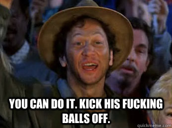 You can do it. Kick his fucking balls off. -  You can do it. Kick his fucking balls off.  poooooooooooop