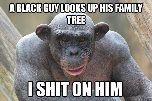 a BLACK GUY LOOKS UP HIS FAMILY TREE I SHIT ON HIM - a BLACK GUY LOOKS UP HIS FAMILY TREE I SHIT ON HIM  The Most Interesting Chimp In The World