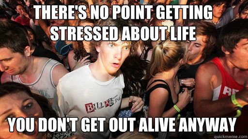 There's no point getting stressed about life
 You don't get out alive anyway  Sudden Clarity Clarence