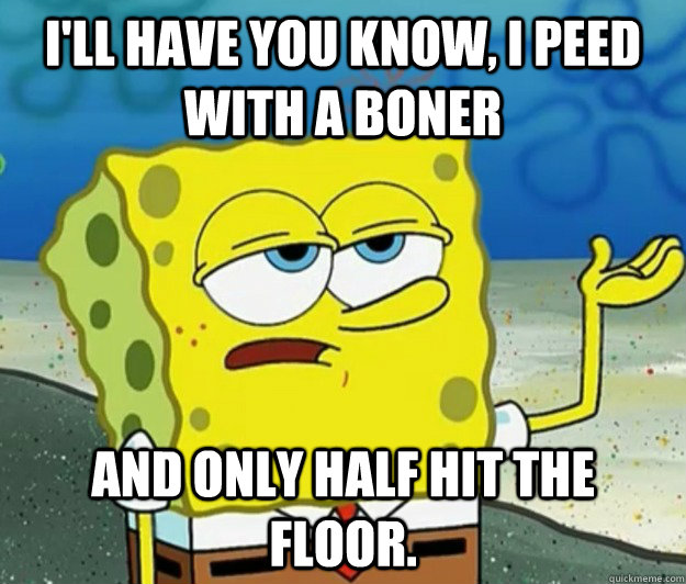 I'll have you know, I peed with a boner and only half hit the floor. - I'll have you know, I peed with a boner and only half hit the floor.  Tough Spongebob