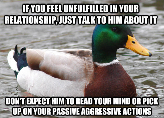 If you feel unfulfilled in your relationship, just talk to him about it don't expect him to read your mind or pick up on your passive aggressive actions - If you feel unfulfilled in your relationship, just talk to him about it don't expect him to read your mind or pick up on your passive aggressive actions  Actual Advice Mallard