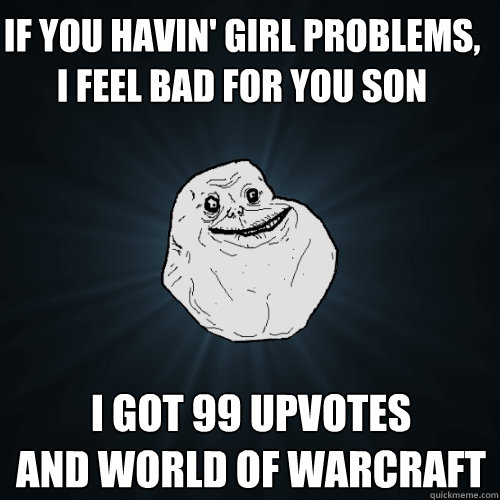 if you havin' girl problems, i feel bad for you son i got 99 upvotes
and World of warcraft  Forever Alone