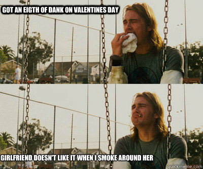 Got an eigth of dank on Valentines Day Girlfriend doesn't like it when I smoke around her - Got an eigth of dank on Valentines Day Girlfriend doesn't like it when I smoke around her  First World Stoner Problems