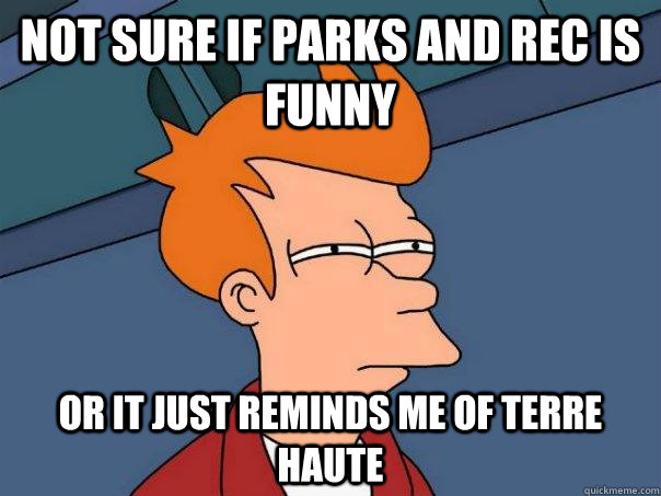 Not sure if Parks and Rec is funny  Or it just reminds me of Terre Haute  Futurama Fry