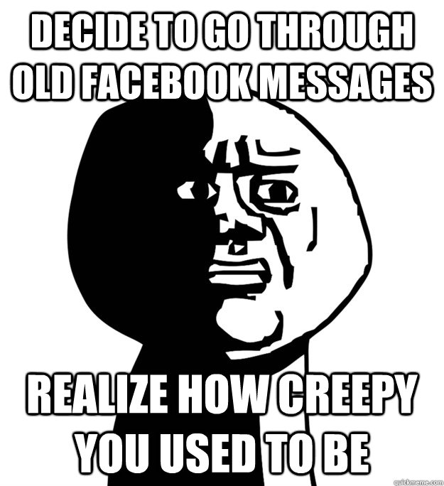 Decide to go through old facebook messages realize how creepy you used to be - Decide to go through old facebook messages realize how creepy you used to be  Oh God Why