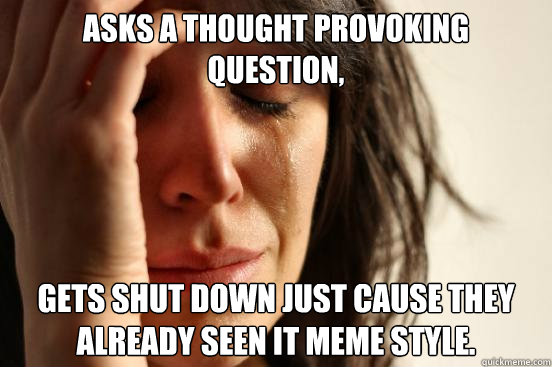 Asks a thought provoking question, gets shut down just cause they already seen it meme style.  First World Problems