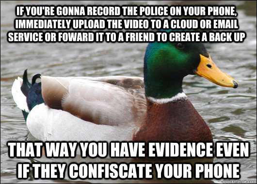 If you're gonna record the police on your phone, immediately upload the video to a cloud or email service or foward it to a friend to create a back up That way you have evidence even if they confiscate your phone    Actual Advice Mallard