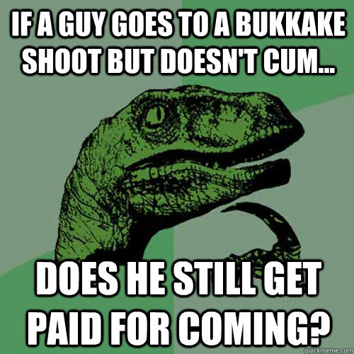 If a guy goes to a Bukkake shoot but doesn't cum... does he still get paid for coming?  Philosoraptor