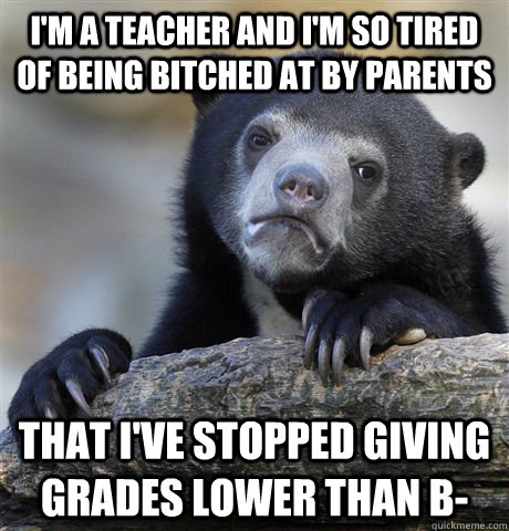 i'm a teacher and i'm so tired of being bitched at by parents that i've stopped giving grades lower than b-  Confession Bear
