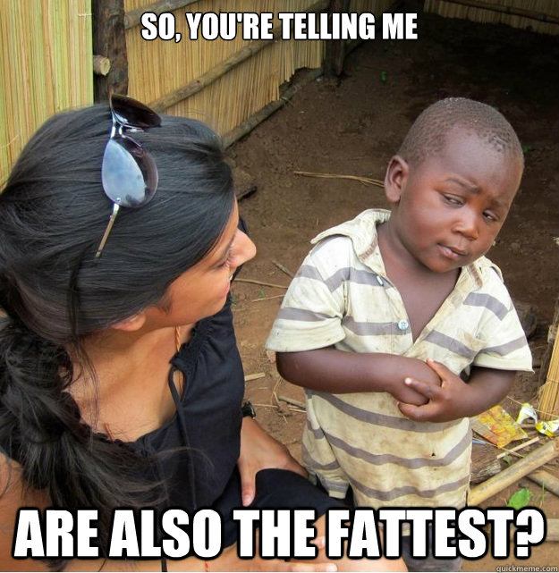 so, you're telling me are also the fattest?  Skeptical Third World Kid