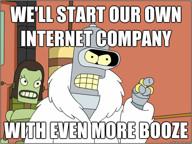 We'll start our own internet company With even more booze
 - We'll start our own internet company With even more booze
  Bender - start my own