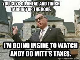 I'm going inside to watch Andy do Mitt's taxes. You guys go ahead and finish tarring up the roof.
  - I'm going inside to watch Andy do Mitt's taxes. You guys go ahead and finish tarring up the roof.
   Misc