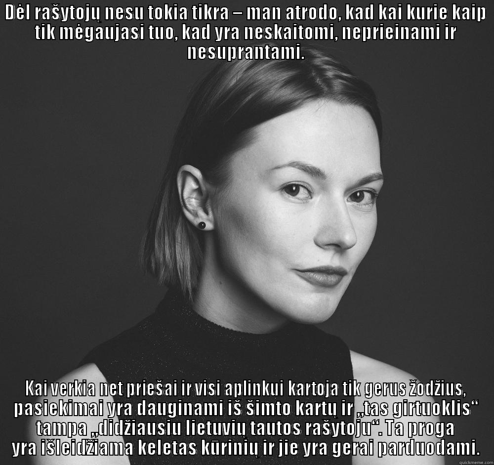 DĖL RAŠYTOJŲ NESU TOKIA TIKRA – MAN ATRODO, KAD KAI KURIE KAIP TIK MĖGAUJASI TUO, KAD YRA NESKAITOMI, NEPRIEINAMI IR NESUPRANTAMI. KAI VERKIA NET PRIEŠAI IR VISI APLINKUI KARTOJA TIK GERUS ŽODŽIUS, PASIEKIMAI YRA DAUGINAMI IŠ ŠIMTO KARTŲ IR „TAS GIRTUOKLIS“ TAMPA „DIDŽIAUSIU LIETUVIŲ TAUTOS RAŠYTOJU“. TA PROGA YRA IŠLEIDŽIAMA KELETAS KŪRINIŲ IR JIE YRA GERAI PARDUODAMI. Misc