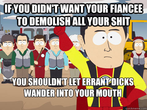 if you didn't want your fiancee to demolish all your shit you shouldn't let errant dicks wander into your mouth  Captain Hindsight