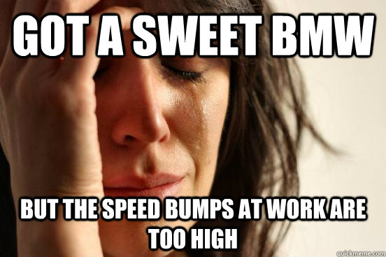Got a sweet BMW But the speed bumps at work are too high  First World Problems