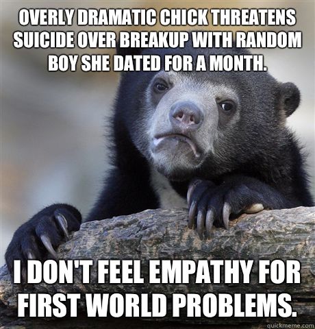 Overly dramatic chick threatens suicide over breakup with random boy she dated for a month. I don't feel empathy for first world problems.  Confession Bear