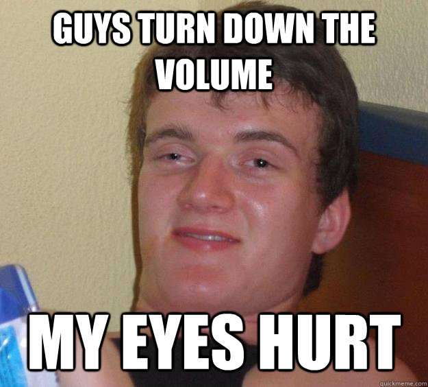 guys turn down the volume my eyes hurt  10 Guy