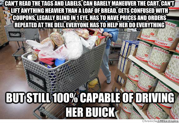 can't read the tags and labels, can barely maneuver the cart, can't lift anything heavier than a loaf of bread, gets confused with coupons, legally blind in 1 eye, has to have prices and orders repeated at the deli, everyone has to help her do everything   Scumbag shopper