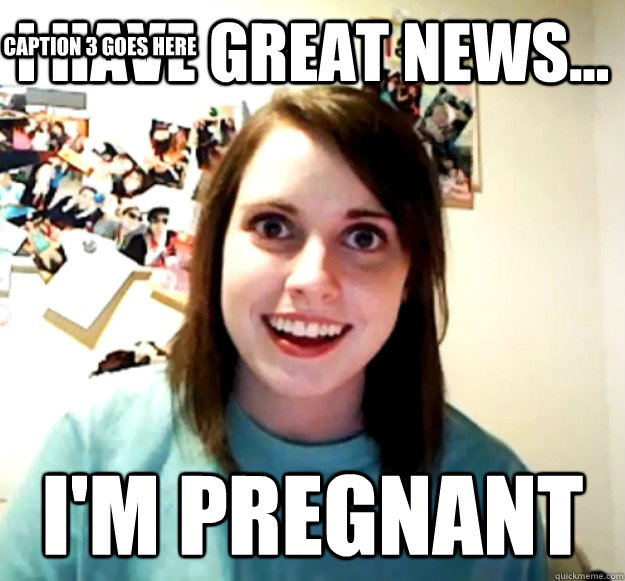 I have great news... I'm pregnant Caption 3 goes here  Overly Attached Girlfriend