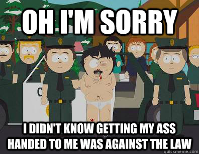 Oh I'm sorry I didn't know getting my ass handed to me was against the law  