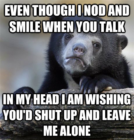 even though I nod and smile when you talk in my head I am wishing you'd shut up and leave me alone  Confession Bear