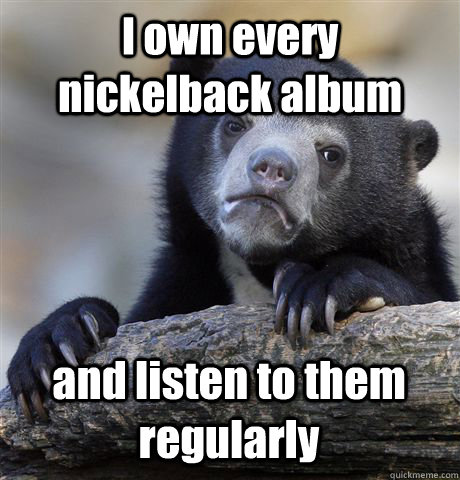 I own every nickelback album and listen to them regularly - I own every nickelback album and listen to them regularly  Confession Bear