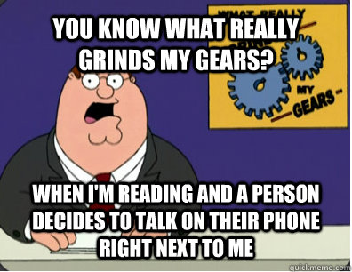 YOU KNOW WHAT REALLY GRINDS MY GEARS? when i'm reading and a person decides to talk on their phone right next to me  Grinds my gears